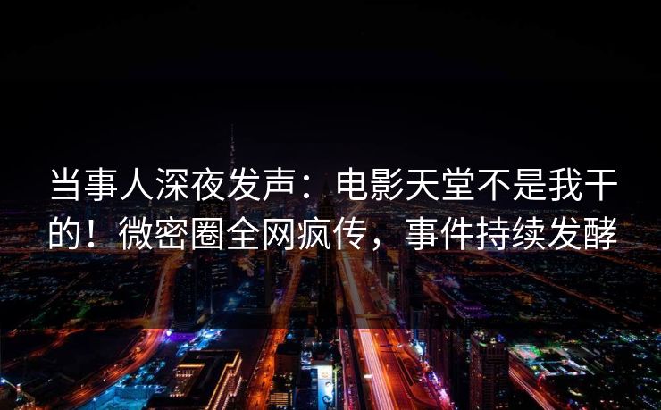 当事人深夜发声：电影天堂不是我干的！微密圈全网疯传，事件持续发酵