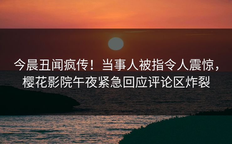 今晨丑闻疯传！当事人被指令人震惊，樱花影院午夜紧急回应评论区炸裂