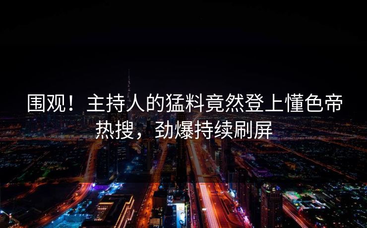 围观！主持人的猛料竟然登上懂色帝热搜，劲爆持续刷屏