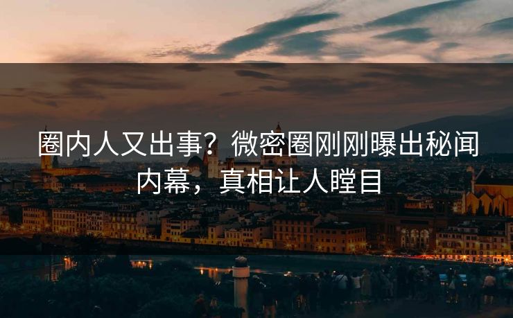 圈内人又出事？微密圈刚刚曝出秘闻内幕，真相让人瞠目