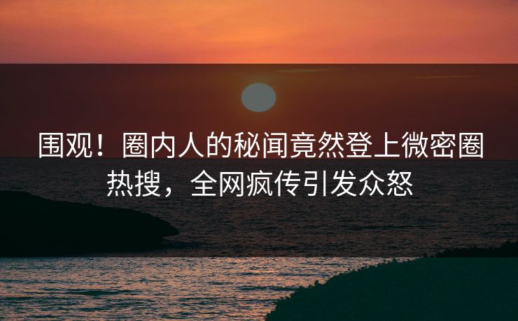 围观！圈内人的秘闻竟然登上微密圈热搜，全网疯传引发众怒