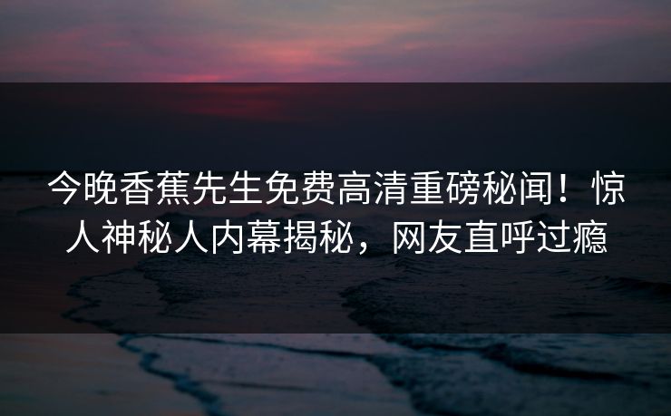 今晚香蕉先生免费高清重磅秘闻！惊人神秘人内幕揭秘，网友直呼过瘾
