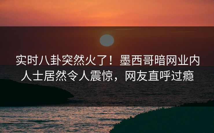 实时八卦突然火了!墨西哥暗网业内人士居然令人震惊,网友直呼过瘾 实时八卦突然火了!墨西哥暗网业内人士居然令人震惊,网友直呼过瘾