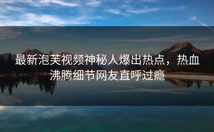 最新泡芙视频神秘人爆出热点,热血沸腾细节网友直呼过瘾 最新泡芙视频神秘人爆出热点,热血沸腾细节网友直呼过瘾