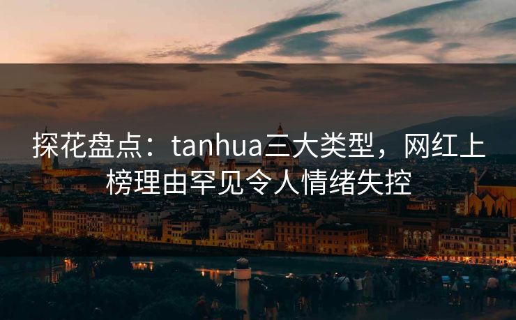 探花盘点：tanhua三大类型，网红上榜理由罕见令人情绪失控