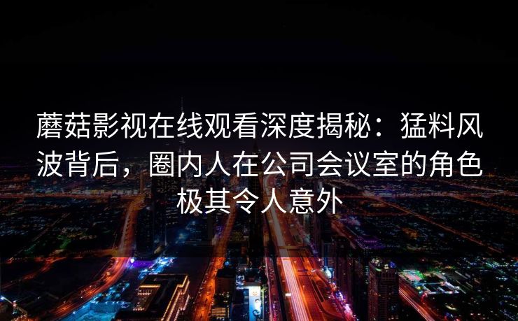 蘑菇影视在线观看深度揭秘：猛料风波背后，圈内人在公司会议室的角色极其令人意外