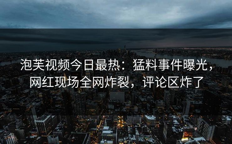 泡芙视频今日最热:猛料事件曝光,网红现场全网炸裂,评论区炸了 泡芙视频今日最热:猛料事件曝光,网红现场全网炸裂,评论区炸了