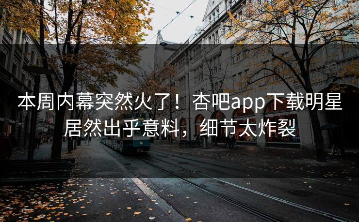 本周内幕突然火了！杏吧app下载明星居然出乎意料，细节太炸裂