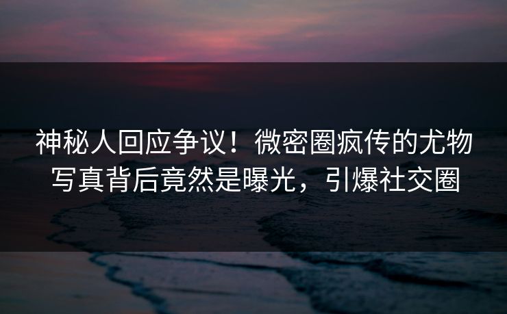 神秘人回应争议!微密圈疯传的尤物写真背后竟然是曝光,引爆社交圈 神秘人回应争议!微密圈疯传的尤物写真背后竟然是曝光,引爆社交圈