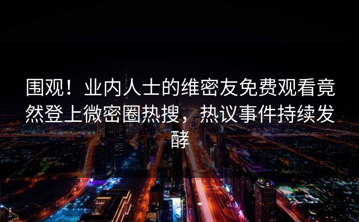 围观！业内人士的维密友免费观看竟然登上微密圈热搜，热议事件持续发酵