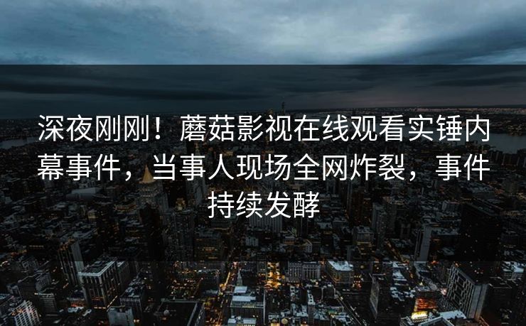 深夜刚刚!蘑菇影视在线观看实锤内幕事件,当事人现场全网炸裂,事件持续发酵 深夜刚刚!蘑菇影视在线观看实锤内幕事件,当事人现场全网炸裂,事件持续发酵