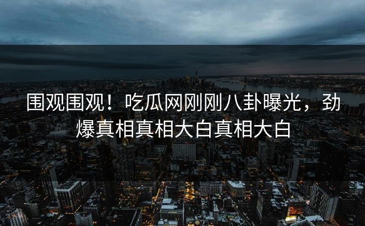 围观围观!吃瓜网刚刚八卦曝光,劲爆真相真相大白真相大白 围观围观!吃瓜网刚刚八卦曝光,劲爆真相真相大白真相大白
