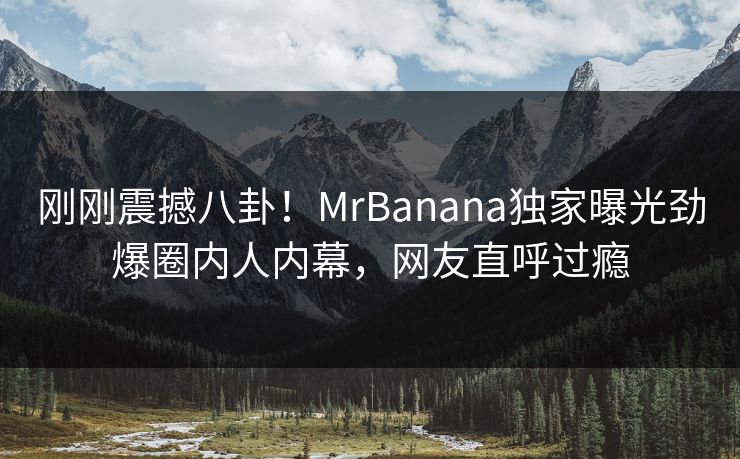 刚刚震撼八卦！MrBanana独家曝光劲爆圈内人内幕，网友直呼过瘾