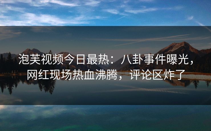 泡芙视频今日最热:八卦事件曝光,网红现场热血沸腾,评论区炸了 泡芙视频今日最热:八卦事件曝光,网红现场热血沸腾,评论区炸了