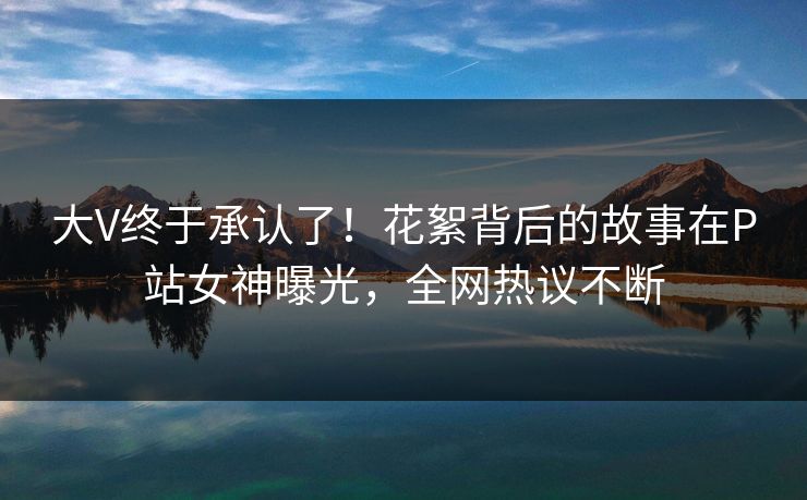 大V终于承认了！花絮背后的故事在P站女神曝光，全网热议不断