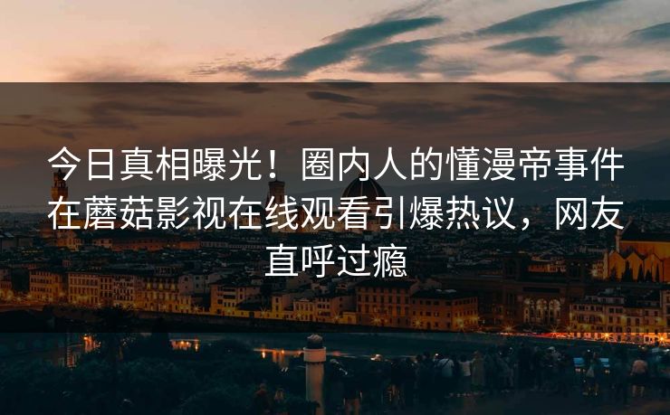 今日真相曝光！圈内人的懂漫帝事件在蘑菇影视在线观看引爆热议，网友直呼过瘾