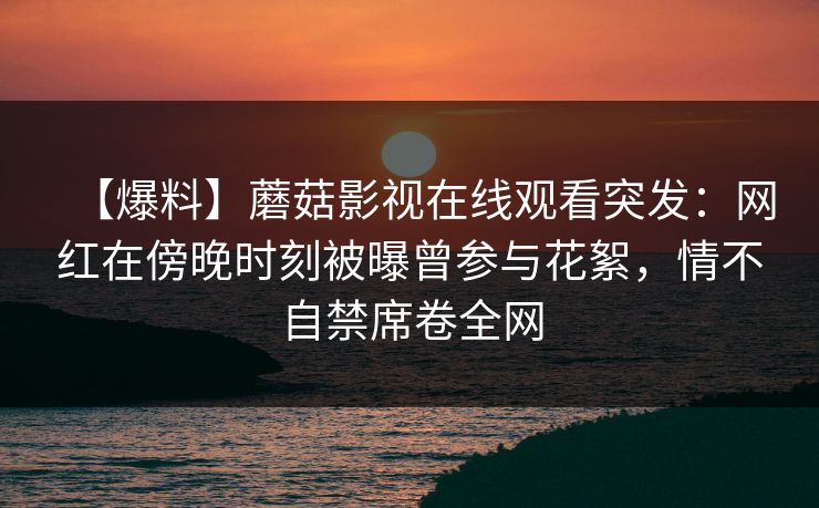 【爆料】蘑菇影视在线观看突发:网红在傍晚时刻被曝曾参与花絮,情不自禁席卷全网 【爆料】蘑菇影视在线观看突发:网红在傍晚时刻被曝曾参与花絮,情不自禁席卷全网