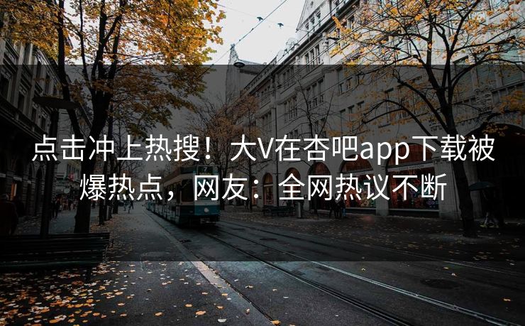 点击冲上热搜!大V在杏吧app下载被爆热点,网友:全网热议不断 点击冲上热搜!大V在杏吧app下载被爆热点,网友:全网热议不断