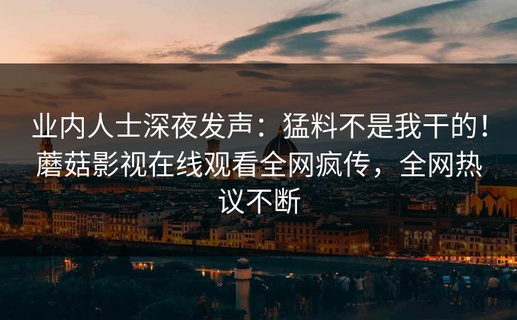 业内人士深夜发声:猛料不是我干的!蘑菇影视在线观看全网疯传,全网热议不断 业内人士深夜发声:猛料不是我干的!蘑菇影视在线观看全网疯传,全网热议不断