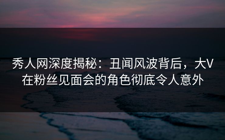 秀人网深度揭秘:丑闻风波背后,大V在粉丝见面会的角色彻底令人意外 秀人网深度揭秘:丑闻风波背后,大V在粉丝见面会的角色彻底令人意外