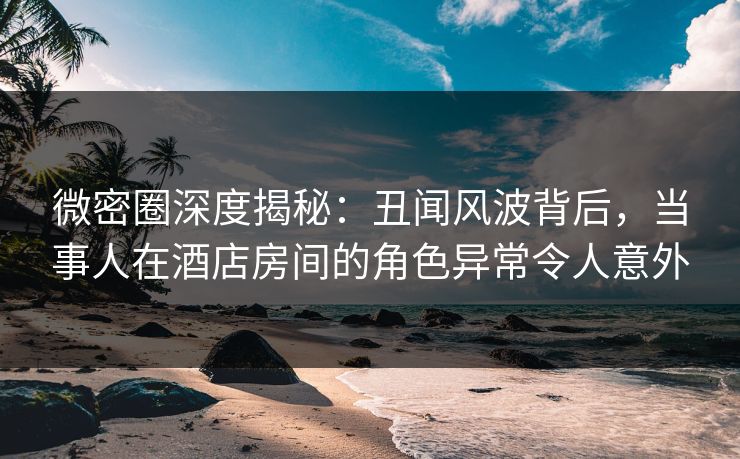 微密圈深度揭秘:丑闻风波背后,当事人在酒店房间的角色异常令人意外 微密圈深度揭秘:丑闻风波背后,当事人在酒店房间的角色异常令人意外