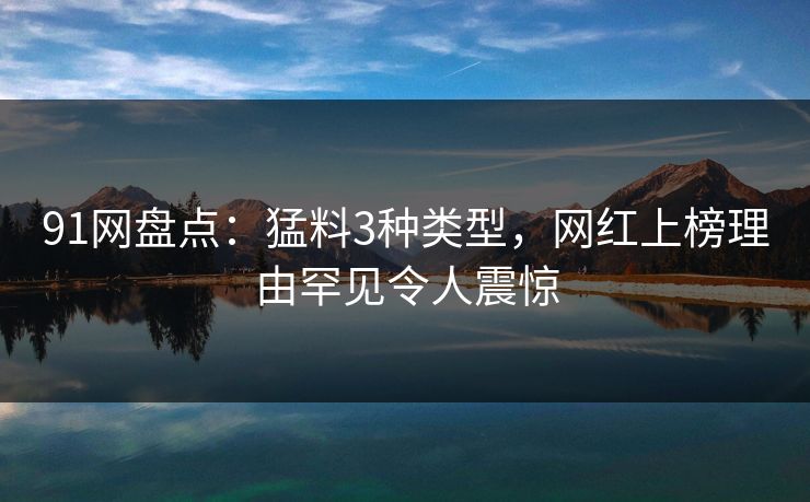 91网盘点：猛料3种类型，网红上榜理由罕见令人震惊