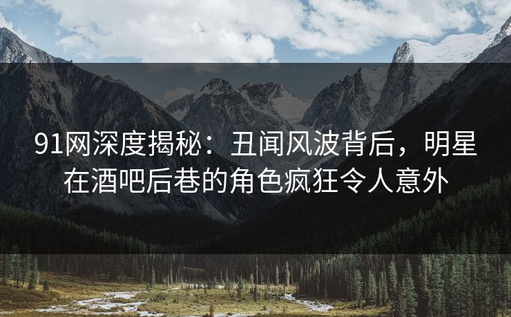 91网深度揭秘：丑闻风波背后，明星在酒吧后巷的角色疯狂令人意外
