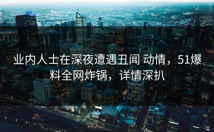 业内人士在深夜遭遇丑闻 动情,51爆料全网炸锅,详情深扒 业内人士在深夜遭遇丑闻 动情,51爆料全网炸锅,详情深扒