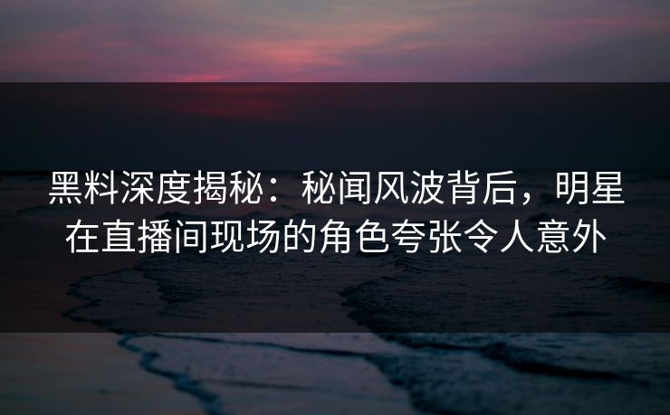 黑料深度揭秘：秘闻风波背后，明星在直播间现场的角色夸张令人意外