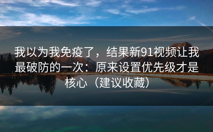 我以为我免疫了，结果新91视频让我最破防的一次：原来设置优先级才是核心（建议收藏）