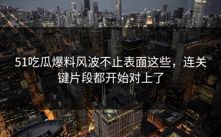 51吃瓜爆料风波不止表面这些，连关键片段都开始对上了